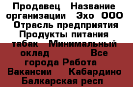 Продавец › Название организации ­ Эхо, ООО › Отрасль предприятия ­ Продукты питания, табак › Минимальный оклад ­ 27 000 - Все города Работа » Вакансии   . Кабардино-Балкарская респ.